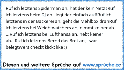 Ruf ich letztens Spiderman an, hat der kein Netz !
Ruf ich letztens beim DJ an - legt der einfach auf!
Ruf ich letztens in der Bäckerei an, geht die Mehlbox dran
Ruf ich letztens bei Weightwatchers an, nimmt keiner ab ...
Ruf ich letztens bei Lufthansa an, hebt keiner ab...
Ruf ich letztens Bernd das Brot an, - war belegt
Wers checkt klickt like ;)