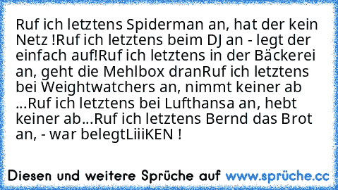 Ruf ich letztens Spiderman an, hat der kein Netz !
Ruf ich letztens beim DJ an - legt der einfach auf!
Ruf ich letztens in der Bäckerei an, geht die Mehlbox dran
Ruf ich letztens bei Weightwatchers an, nimmt keiner ab ...
Ruf ich letztens bei Lufthansa an, hebt keiner ab...
Ruf ich letztens Bernd das Brot an, - war belegt
LiiiKEN !