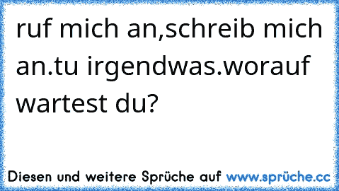 ruf mich an,schreib mich an.tu irgendwas.worauf wartest du?