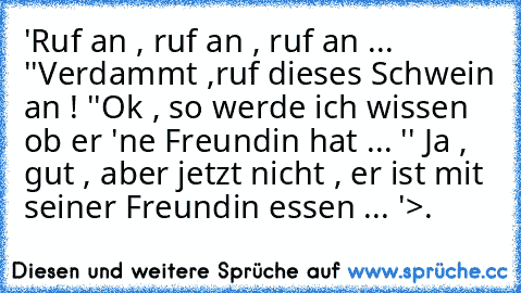 'Ruf an , ruf an , ruf an ... '
'Verdammt ,ruf dieses Schwein an ! '
'Ok , so werde ich wissen ob er 'ne Freundin hat ... '
' Ja , gut , aber jetzt nicht , er ist mit seiner Freundin essen ... '
>.