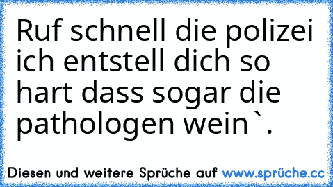 Ruf schnell die polizei ich entstell dich so hart dass sogar die pathologen wein`.