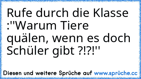 Rufe durch die Klasse :
''Warum Tiere quälen, wenn es doch Schüler gibt ?!?!''