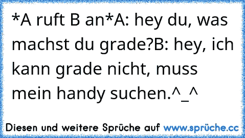 *A ruft B an*
A: hey du, was machst du grade?
B: hey, ich kann grade nicht, muss mein handy suchen.
^_^