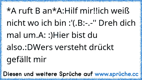 *A ruft B an*
A:Hilf mir!!ich weiß nicht wo ich bin :'(.
B:-.-'' Dreh dich mal um.
A: :)Hier bist du also.
:DWer´s versteht drückt gefällt mir