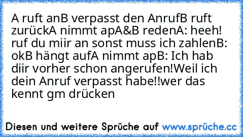 A ruft an
B verpasst den Anruf
B ruft zurück
A nimmt ap
A&B reden
A: heeh! ruf du miir an sonst muss ich zahlen
B: ok
B hängt auf
A nimmt ap
B: Ich hab diir vorher schon angerufen!Weil ich dein Anruf verpasst habe!!
wer das kennt gm drücken