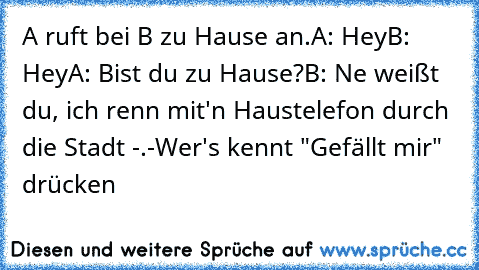 A ruft bei B zu Hause an.
A: Hey
B: Hey
A: Bist du zu Hause?
B: Ne weißt du, ich renn mit'n Haustelefon durch die Stadt -.-
Wer's kennt "Gefällt mir" drücken