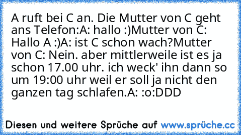 A ruft bei C an. Die Mutter von C geht ans Telefon:
A: hallo :)
Mutter von C: Hallo A :)
A: ist C schon wach?
Mutter von C: Nein. aber mittlerweile ist es ja schon 17.00 uhr. ich weck' ihn dann so um 19:00 uhr weil er soll ja nicht den ganzen tag schlafen.
A: :o
:DDD