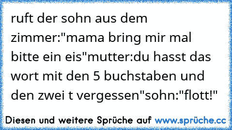 ruft der sohn aus dem zimmer:
"mama bring mir mal bitte ein eis"
mutter:
du hasst das wort mit den 5 buchstaben und den zwei t vergessen"
sohn:
"flott!"