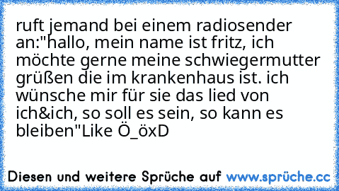 ruft jemand bei einem radiosender an:
"hallo, mein name ist fritz, ich möchte gerne meine schwiegermutter grüßen die im krankenhaus ist. ich wünsche mir für sie das lied von ich&ich, so soll es sein, so kann es bleiben"
Like Ö_ö
xD