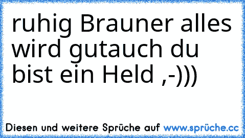 ruhig Brauner alles wird gut
auch du bist ein Held ,-)))