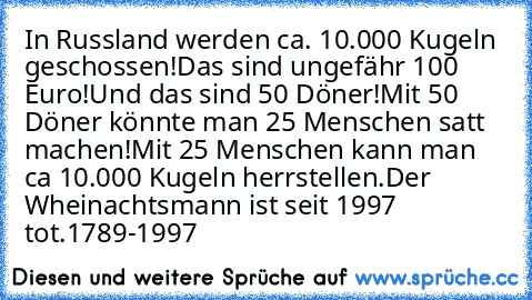 In Russland werden ca. 10.000 Kugeln geschossen!
Das sind ungefähr 100 Euro!
Und das sind 50 Döner!
Mit 50 Döner könnte man 25 Menschen satt machen!
Mit 25 Menschen kann man ca 10.000 Kugeln herrstellen.
Der Wheinachtsmann ist seit 1997 tot.
1789-1997 †