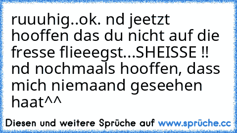 ruuuhig..ok. nd jeetzt hooffen das du nicht auf die fresse flieeegst...SHEISSE !! nd nochmaals hooffen, dass mich niemaand geseehen haat^^