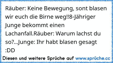 Räuber: Keine Bewegung, sont blasen wir euch die Birne weg!!
8-Jähriger Junge bekommt einen Lachanfall.
Räuber: Warum lachst du so?
...
Junge: Ihr habt blasen gesagt :DD