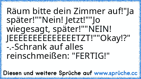 Räum bitte dein Zimmer auf!
"Ja später!"
"Nein! Jetzt!"
"Jo wiegesagt, später!"
"NEIN! JEEEEEEEEEEEEEETZT!"
"Okay!?" -.-
Schrank auf alles reinschmeißen: "FERTIG!"