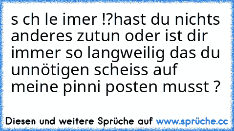 s ch le imer !?
hast du nichts anderes zutun oder ist dir immer so langweilig das du unnötigen scheiss auf meine pinni posten musst ?