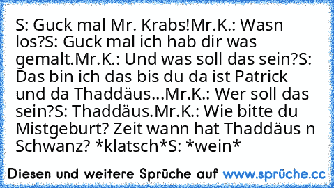 S: Guck mal Mr. Krabs!
Mr.K.: Wasn los?
S: Guck mal ich hab dir was gemalt.
Mr.K.: Und was soll das sein?
S: Das bin ich das bis du da ist Patrick und da Thaddäus...
Mr.K.: Wer soll das sein?
S: Thaddäus.
Mr.K.: Wie bitte du Mistgeburt? Zeit wann hat Thaddäus n Schwanz? *klatsch*
S: *wein*