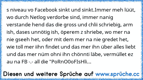 s niveau vo Facebook sinkt und sinkt.
Immer meh lüüt, wo durch Netlog verdorbe sind, immer nanig verstande hend das die gross und chlii schriebig, arm ish, dases unnötig ish, öperem z shriebe, wo mer na nie gseeh het, oder mit dem mer na nie gredet het, wie toll mer iihn findet und das mer ihn über alles liebt und das mer nüm ohni ihn chönnti läbe, vermüllet ez au na FB -.- 
all die "PoRnO0oFIs...