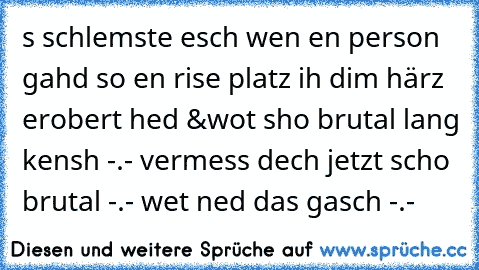 s schlemste esch wen en person gahd so en rise platz ih dim härz erobert hed &wot sho brutal lang kensh -.- vermess dech jetzt scho brutal -.- wet ned das gasch -.-