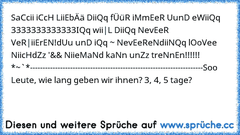 SaCcii iCcH LiiEbÄä DiiQq fÜüR iMmEeR UunD eWiiQq ♥3333333333333
IQq wii|L DiiQq NevEeR VeR|iiErEN!
dUu unD iQq ~ NevEeReNdiiNQq lOoVee ♥
NiicHdZz '&& NiieMaNd kaNn unZz treNnEn!!!!!! *~´´`*
---------------------------------------------------------------------
Soo Leute, wie lang geben wir ihnen? 3, 4, 5 tage?