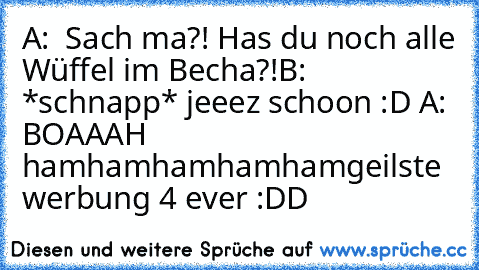 A:  Sach ma?! Has du noch alle Wüffel im Becha?!
B: *schnapp* jeeez schoon :D 
A: BOAAAH hamhamhamhamham
geilste werbung 4 ever :DD