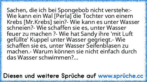 Sachen, die ich bei Spongebob nicht verstehe:
- Wie kann ein Wal [Perla] die Tochter von einem Krebs [Mr.Krebs] sein?
- Wie kann es unter Wasser schneien?
- Wie schaffen sie es, unter Wasser feuer zu machen ?
- Wie hat Sandy ihre 'mit Luft gefüllte' Kuppel unter Wasser gegriegt.
- Wie schaffen sie es, unter Wasser Seifenblasen zu machen.
- Warum können sie nicht einfach durch das Wasser schwimm...