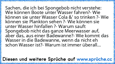 Sachen, die ich bei Spongebob nicht verstehe:
 Wie können Boote unter Wasser fahren?
- Wie können sie unter Wasser Cola &' so trinken ?
- Wie können sie Plankton sehen ?
- Wie können sie unter Wasser hinfallen ?
- Warum sauft Spongebob nicht das ganze Meerwasser auf, aber das, aus einer Badewanne?
- Wie kommt das Wasser in die Badewanne, wenn da nicht eh schon Wasser ist?
- Warum ist immer überall...