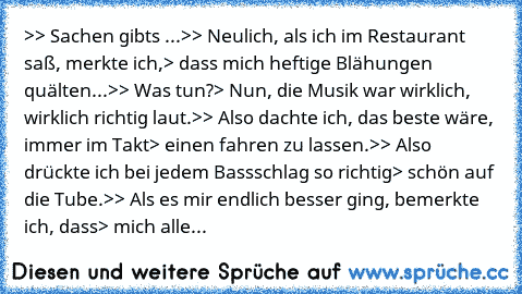 >
> Sachen gibt´s ...
>
> Neulich, als ich im Restaurant saß, merkte ich,
> dass mich heftige Blähungen quälten...
>
> Was tun?
> Nun, die Musik war wirklich, wirklich richtig laut.
>
> Also dachte ich, das beste wäre, immer im Takt
> einen fahren zu lassen.
>
> Also drückte ich bei jedem Bassschlag so richtig
> schön auf die Tube.
>
> Als es mir endlich besser ging, bemerkte ich, dass
> mich alle...