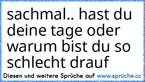 sachmal.. hast du deine tage oder warum bist du so schlecht drauf