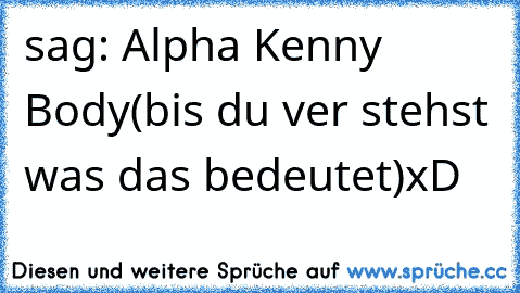 sag: Alpha Kenny Body
(bis du ver stehst was das bedeutet)
xD