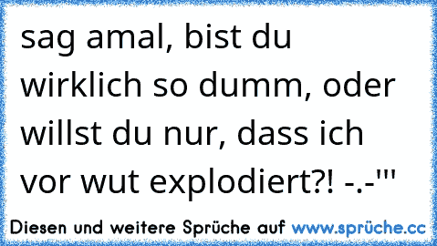 sag amal, bist du wirklich so dumm, oder willst du nur, dass ich vor wut explodiert?! -.-'''