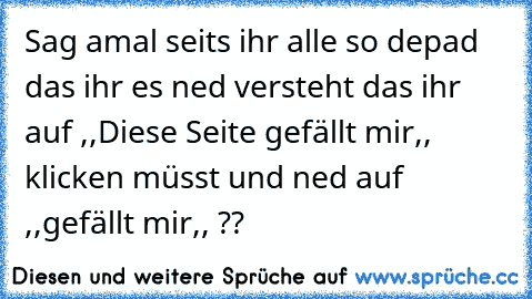 Sag amal seits ihr alle so depad das ihr es ned versteht das ihr auf ,,Diese Seite gefällt mir,, klicken müsst und ned auf ,,gefällt mir,, ??