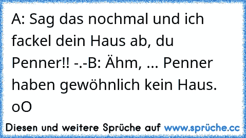 A: Sag das nochmal und ich fackel dein Haus ab, du
     Penner!! -.-
B: Ähm, ... Penner haben gewöhnlich kein Haus. oO