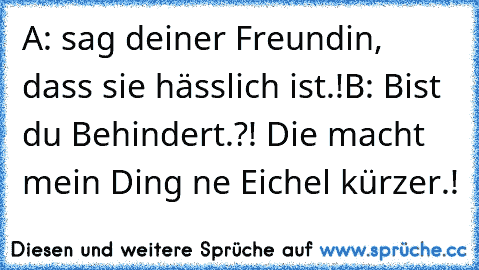 A: sag deiner Freundin, dass sie hässlich ist.!
B: Bist du Behindert.?! Die macht mein Ding ne Eichel kürzer.!