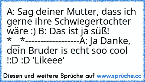 A: Sag deiner Mutter, dass ich gerne ihre Schwiegertochter wäre :) ♥
B: Das ist ja süß! ♥ ♥ ♥ *__*
---------
---------
A: Ja Danke, dein Bruder is echt soo cool !
:D :D 'Likeee'