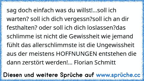 sag doch einfach was du willst!...♥
soll ich warten? soll ich dich vergessn?
soll ich an dir festhalten? oder soll ich dich loslassen?
das schlimme ist nicht die Gewissheit wie jemand fühlt das allerschlimmste ist die Ungewissheit aus der meistens HOFFNUNGEN entstehen die dann zerstört werden!
...♥
© Florian Schmitt