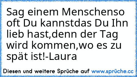 Sag einem Menschen
so oft Du kannst
das Du Ihn lieb hast,
denn der Tag wird kommen,
wo es zu spät ist!
-Laura