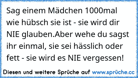 Sag einem Mädchen 1000mal wie hübsch sie ist - sie wird dir NIE glauben.
Aber wehe du sagst ihr einmal, sie sei hässlich oder fett - sie wird es NIE vergessen!