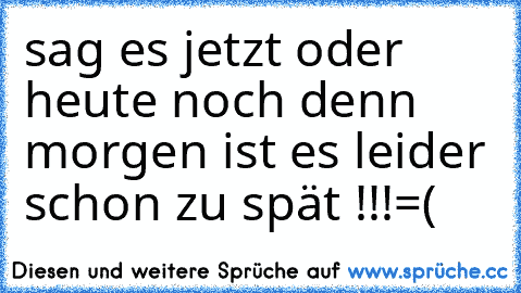 sag es jetzt oder heute noch denn morgen ist es leider schon zu spät !!!=(