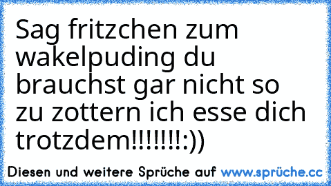 Sag fritzchen zum wakelpuding du brauchst gar nicht so zu zottern ich esse dich trotzdem!!!!!!!:))