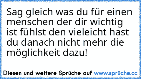 Sag gleich was du für einen menschen der dir wichtig ist fühlst den vieleicht hast du danach nicht mehr die möglichkeit dazu! ♥