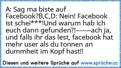 A: Sag ma biste auf Facebook?
B,C,D: Nein! Facebook ist schei***!
Und warum hab ich euch dann gefunden?!
-------
ach ja, und falls ihr das lest, facebook hat mehr user als du tonnen an dummheit im Kopf hast!!