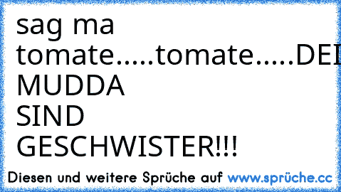 sag ma tomate.....
tomate.....
DEINE MUDDA SIND GESCHWISTER!!!