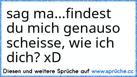 sag ma...
findest du mich genauso scheisse, wie ich dich? xD