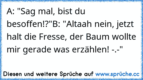 A: "Sag mal, bist du besoffen!?"
B: "Altaah nein, jetzt halt die Fresse, der Baum wollte mir gerade was erzählen! -.-"