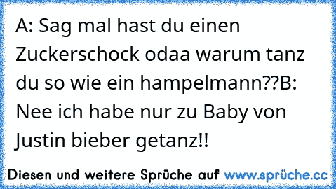 A: Sag mal hast du einen Zuckerschock odaa warum tanz du so wie ein hampelmann??
B: Nee ich habe nur zu Baby von Justin bieber getanz!!