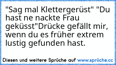 "Sag mal Klettergerüst" "Du hast ne nackte Frau geküsst"
Drücke gefällt mir, wenn du es früher extrem lustig gefunden hast.