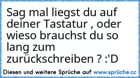 Sag mal liegst du auf deiner Tastatur , oder wieso brauchst du so lang zum zurückschreiben ? :'D