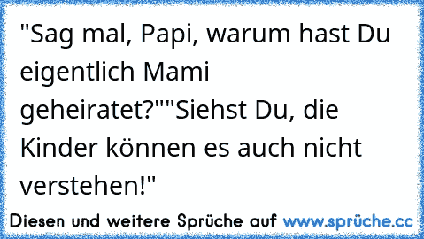 "Sag mal, Papi, warum hast Du eigentlich Mami geheiratet?"
"Siehst Du, die Kinder können es auch nicht verstehen!"