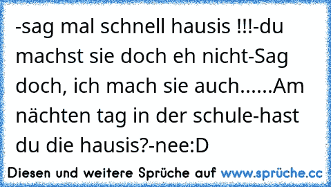 -sag mal schnell hausis !!!
-du machst sie doch eh nicht
-Sag doch, ich mach sie auch.
.....
Am nächten tag in der schule
-hast du die hausis?
-nee
:D