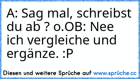 A: Sag mal, schreibst du ab ? o.O
B: Nee ich vergleiche und ergänze. :P